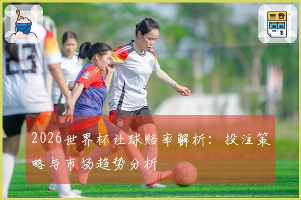 2026世界杯让球赔率解析：投注策略与市场趋势分析