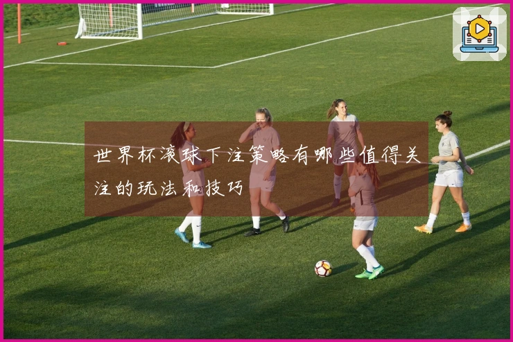 世界杯滚球下注策略有哪些值得关注的玩法和技巧
