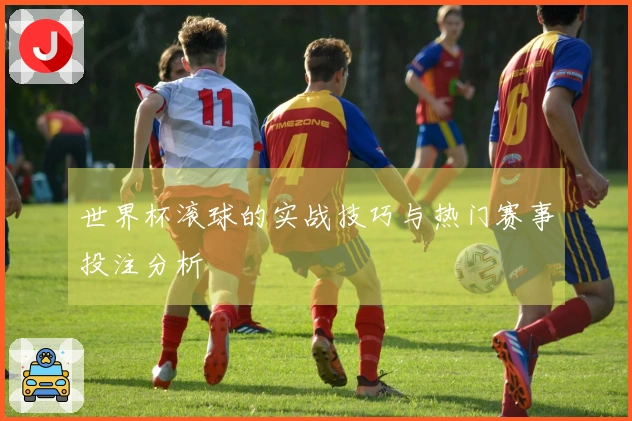 世界杯滚球的实战技巧与热门赛事投注分析